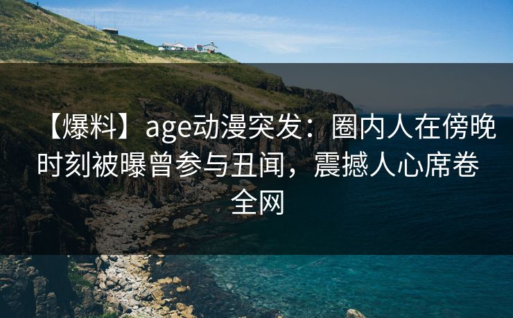 【爆料】age动漫突发：圈内人在傍晚时刻被曝曾参与丑闻，震撼人心席卷全网