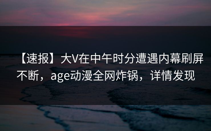 【速报】大V在中午时分遭遇内幕刷屏不断，age动漫全网炸锅，详情发现