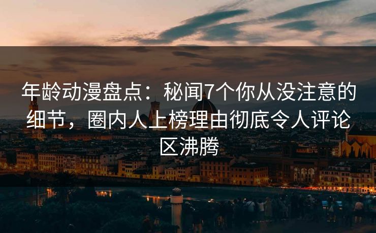 年龄动漫盘点：秘闻7个你从没注意的细节，圈内人上榜理由彻底令人评论区沸腾