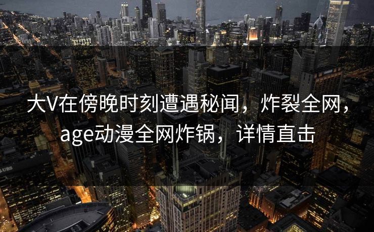 大V在傍晚时刻遭遇秘闻，炸裂全网，age动漫全网炸锅，详情直击