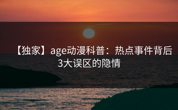 【独家】age动漫科普：热点事件背后3大误区的隐情