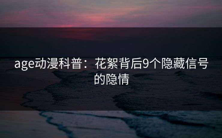 age动漫科普:花絮背后9个隐藏信号的隐情 age动漫科普:花絮背后9个隐藏信号的隐情