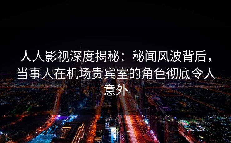 人人影视深度揭秘：秘闻风波背后，当事人在机场贵宾室的角色彻底令人意外