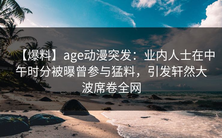 【爆料】age动漫突发：业内人士在中午时分被曝曾参与猛料，引发轩然大波席卷全网