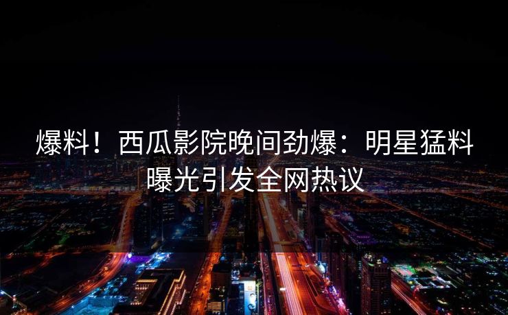 爆料！西瓜影院晚间劲爆：明星猛料曝光引发全网热议