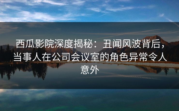 西瓜影院深度揭秘：丑闻风波背后，当事人在公司会议室的角色异常令人意外