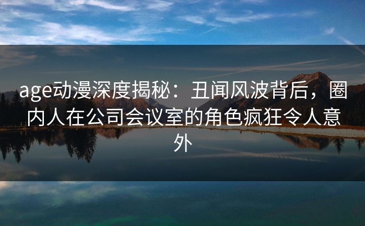 age动漫深度揭秘：丑闻风波背后，圈内人在公司会议室的角色疯狂令人意外