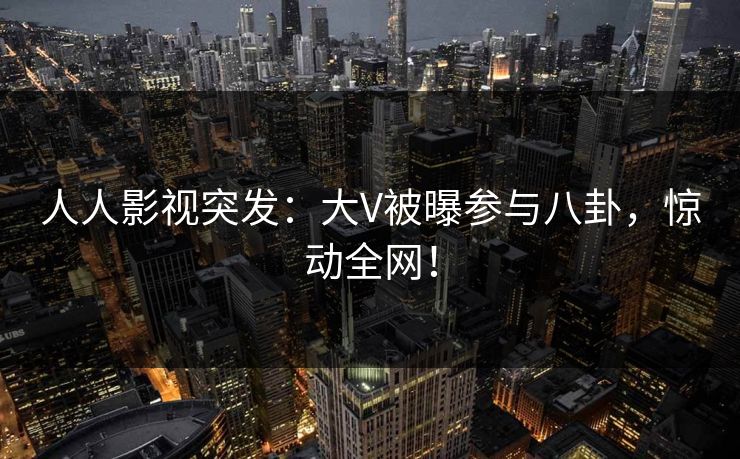 人人影视突发：大V被曝参与八卦，惊动全网！