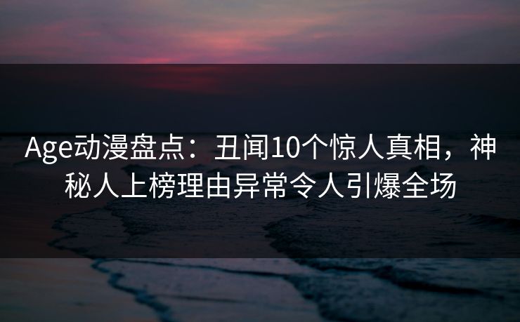 Age动漫盘点：丑闻10个惊人真相，神秘人上榜理由异常令人引爆全场