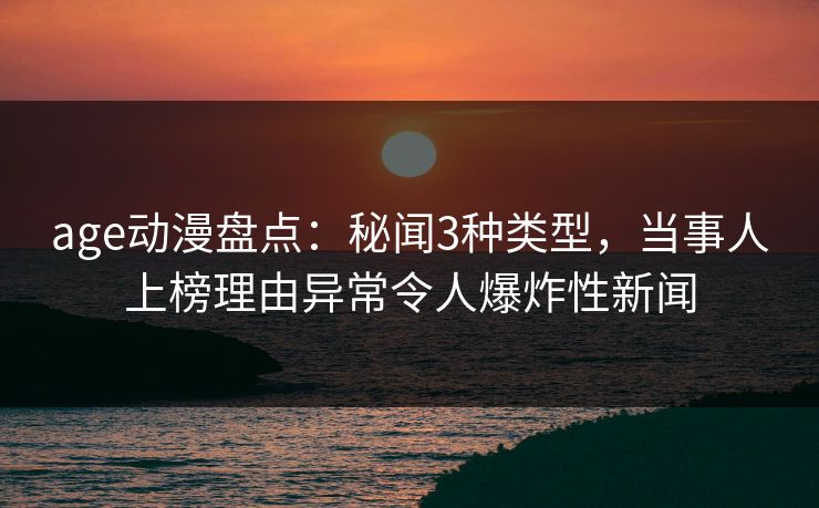 age动漫盘点：秘闻3种类型，当事人上榜理由异常令人爆炸性新闻