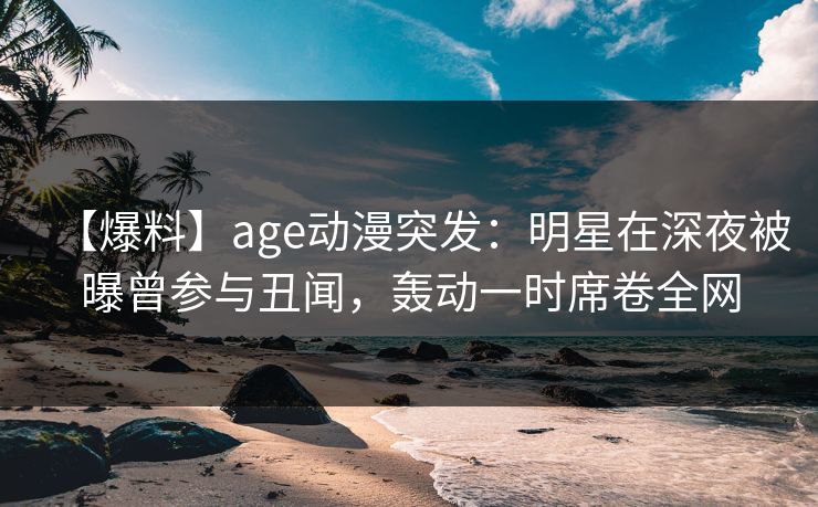 【爆料】age动漫突发：明星在深夜被曝曾参与丑闻，轰动一时席卷全网