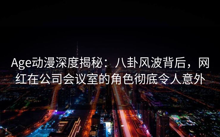 Age动漫深度揭秘：八卦风波背后，网红在公司会议室的角色彻底令人意外