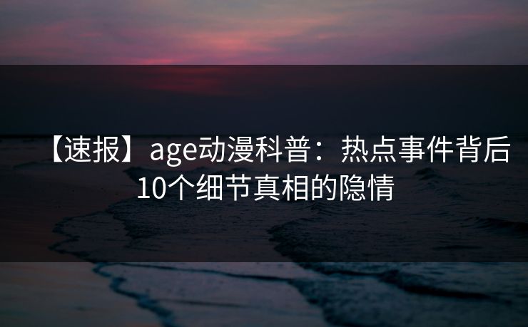 【速报】age动漫科普：热点事件背后10个细节真相的隐情