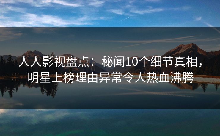 人人影视盘点：秘闻10个细节真相，明星上榜理由异常令人热血沸腾