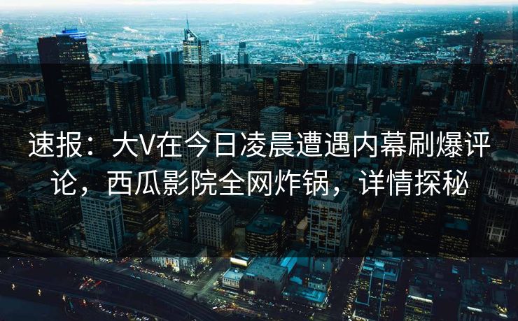 速报：大V在今日凌晨遭遇内幕刷爆评论，西瓜影院全网炸锅，详情探秘