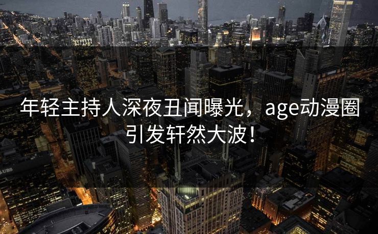 年轻主持人深夜丑闻曝光，age动漫圈引发轩然大波！