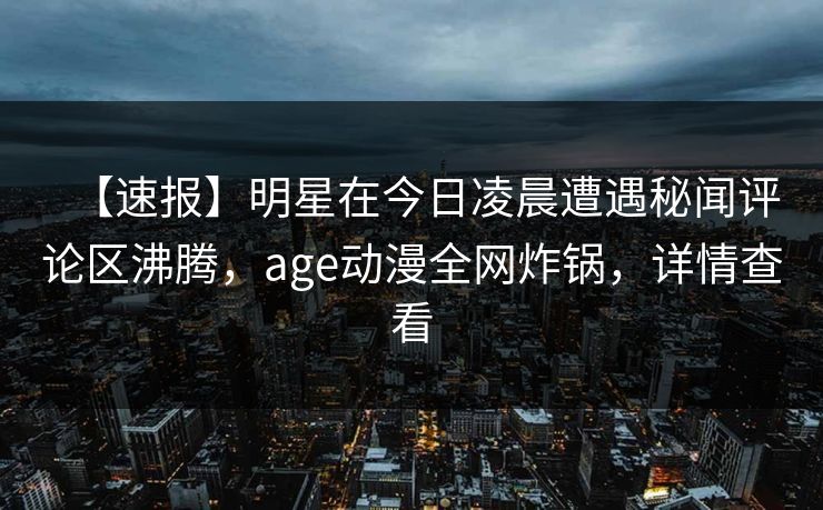 【速报】明星在今日凌晨遭遇秘闻评论区沸腾,age动漫全网炸锅,详情查看