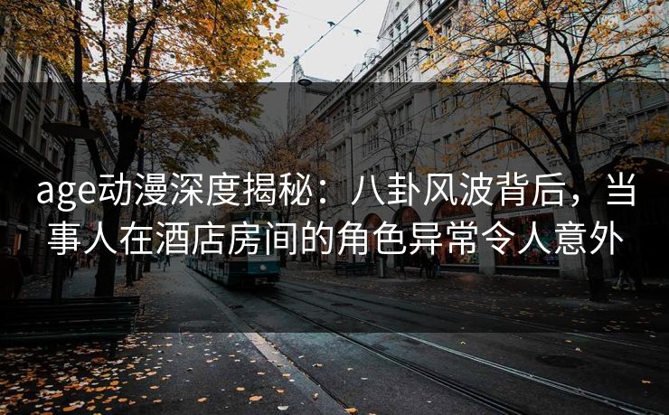 age动漫深度揭秘:八卦风波背后,当事人在酒店房间的角色异常令人意外