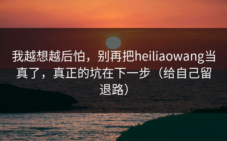 我越想越后怕,别再把heiliaowang当真了,真正的坑在下一步(给自己留退路)