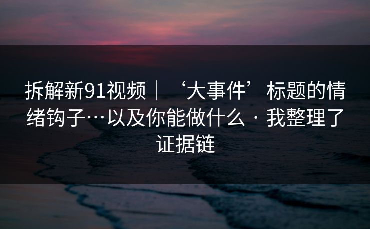 拆解新91视频｜‘大事件’标题的情绪钩子…以及你能做什么 · 我整理了证据链
