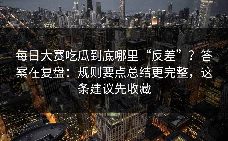 每日大赛吃瓜到底哪里“反差”？答案在复盘：规则要点总结更完整，这条建议先收藏