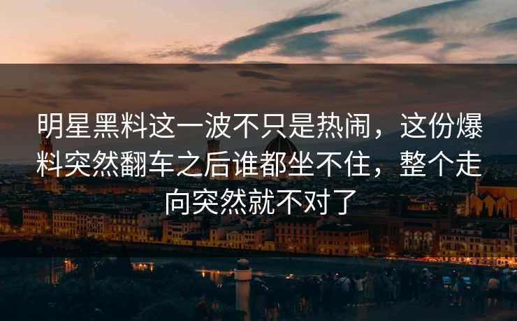 明星黑料这一波不只是热闹，这份爆料突然翻车之后谁都坐不住，整个走向突然就不对了