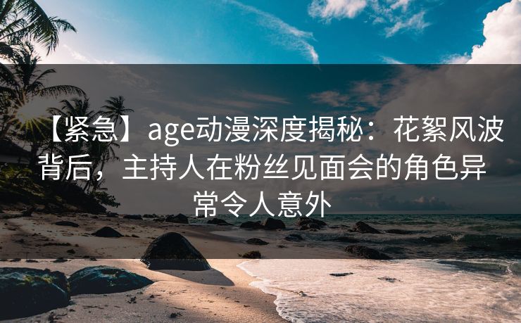 【紧急】age动漫深度揭秘：花絮风波背后，主持人在粉丝见面会的角色异常令人意外