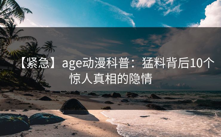 【紧急】age动漫科普：猛料背后10个惊人真相的隐情