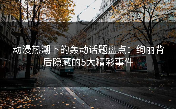 动漫热潮下的轰动话题盘点：绚丽背后隐藏的5大精彩事件