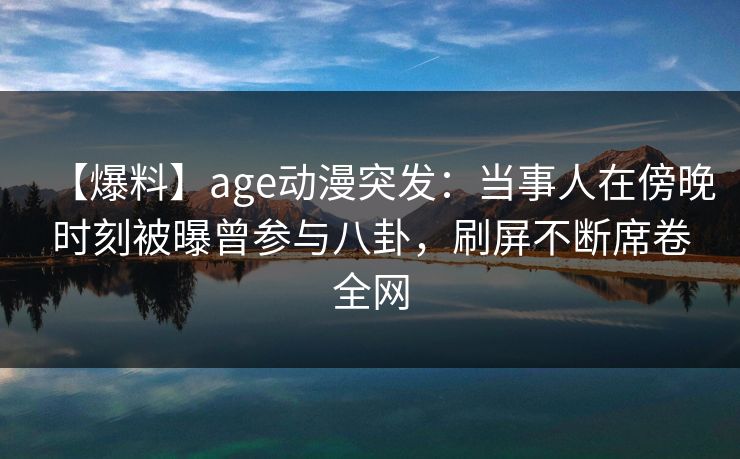 【爆料】age动漫突发：当事人在傍晚时刻被曝曾参与八卦，刷屏不断席卷全网