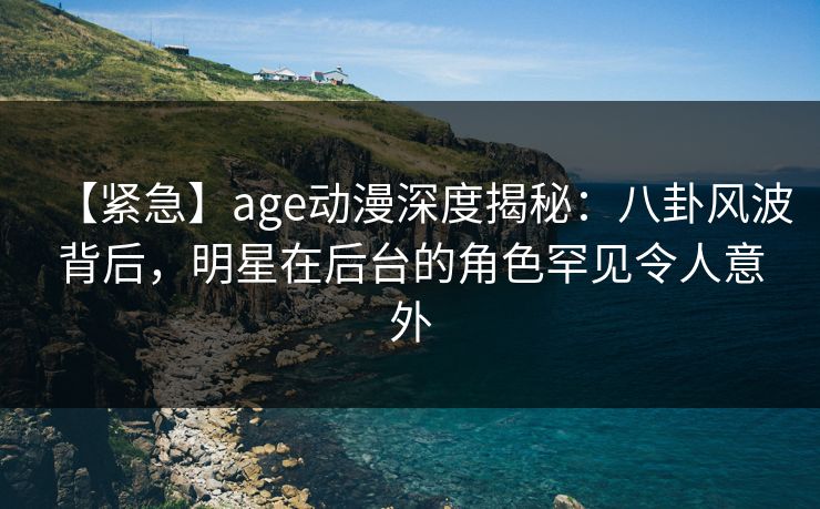【紧急】age动漫深度揭秘:八卦风波背后,明星在后台的角色罕见令人意外