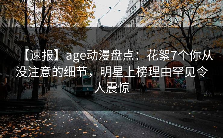 【速报】age动漫盘点:花絮7个你从没注意的细节,明星上榜理由罕见令人震惊
