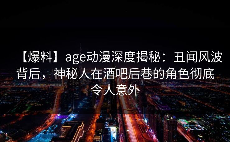 【爆料】age动漫深度揭秘：丑闻风波背后，神秘人在酒吧后巷的角色彻底令人意外