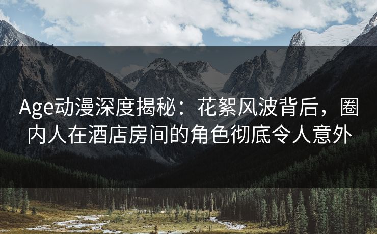 Age动漫深度揭秘：花絮风波背后，圈内人在酒店房间的角色彻底令人意外