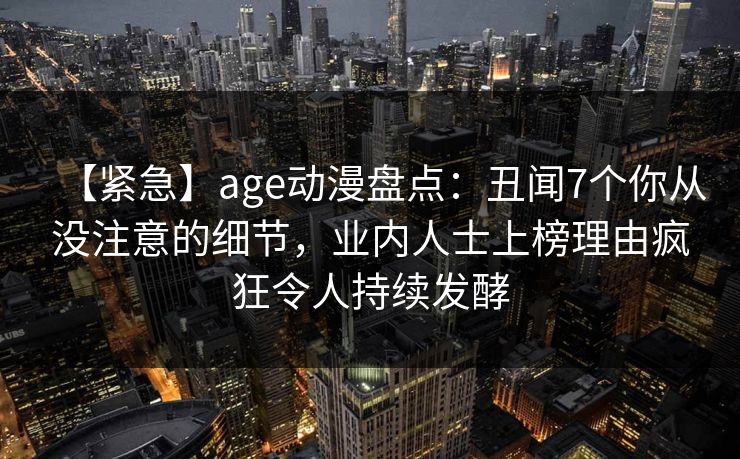 【紧急】age动漫盘点：丑闻7个你从没注意的细节，业内人士上榜理由疯狂令人持续发酵