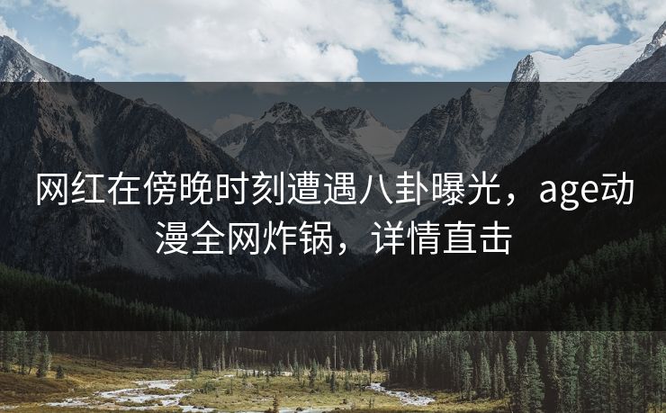 网红在傍晚时刻遭遇八卦曝光，age动漫全网炸锅，详情直击