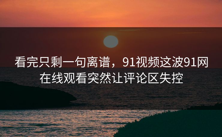 看完只剩一句离谱，91视频这波91网在线观看突然让评论区失控