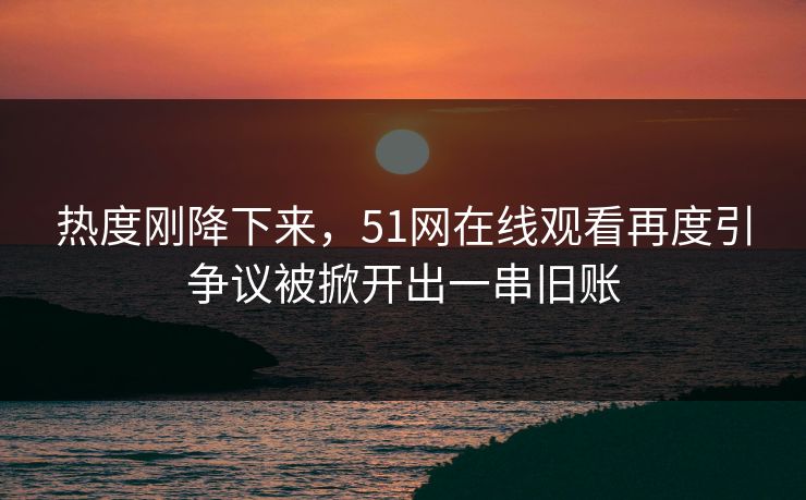 热度刚降下来，51网在线观看再度引争议被掀开出一串旧账