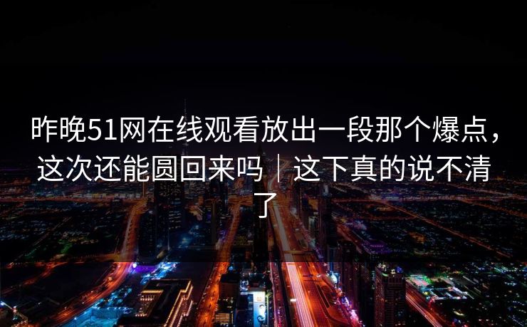 昨晚51网在线观看放出一段那个爆点，这次还能圆回来吗｜这下真的说不清了